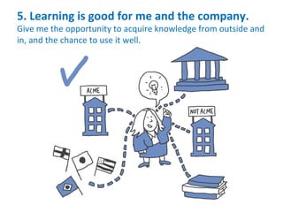 5.	
  Learning	
  is	
  good	
  for	
  me	
  and	
  the	
  company.	
  
Give	
  me	
  the	
  opportunity	
  to	
  acquire	
  knowledge	
  from	
  outside	
  and	
  
in,	
  and	
  the	
  chance	
  to	
  use	
  it	
  well.	
  
 