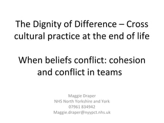 The Dignity of Difference – Cross
cultural practice at the end of life
When beliefs conflict: cohesion
and conflict in teams
Maggie Draper
NHS North Yorkshire and York
07961 834942
Maggie.draper@nyypct.nhs.uk
 