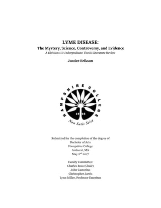  
 
 
 
LYME DISEASE: 
 The Mystery, Science, Controversy, and Evidence
A Division III Undergraduate Thesis Literature Review
Justice Erikson
Submitted for the completion of the degree of
Bachelor of Arts
Hampshire College
Amherst, MA
May 2​nd​
2017
Faculty Committee:
Charles Ross (Chair)
John Castorino
Christopher Jarvis
Lynn Miller, Professor Emeritus
 