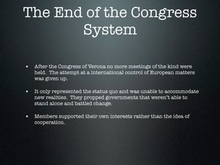 The End of the Congress
       System

• After the Congress of Verona no more meetings of the kind were
   held. The attempt at a international control of European matters
   was given up.

• It only represented the status quo and was unable to accommodate
   new realities. They propped governments that weren’t able to
   stand alone and battled change.

• Members supported their own interests rather than the idea of
   cooperation.
 