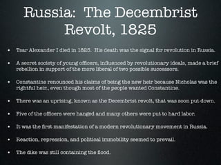 Russia: The Decembrist
           Revolt, 1825
• Tsar Alexander I died in 1825. His death was the signal for revolution in Russia.

• A secret society of young ofﬁcers, inﬂuenced by revolutionary ideals, made a brief
   rebellion in support of the more liberal of two possible successors.

• Constantine renounced his claims of being the new heir because Nicholas was the
   rightful heir., even though most of the people wanted Constantine.

• There was an uprising, known as the Decembrist revolt, that was soon put down.

• Five of the ofﬁcers were hanged and many others were put to hard labor.

• It was the ﬁrst manifestation of a modern revolutionary movement in Russia.

• Reaction, repression, and political immobility seemed to prevail.

• The dike was still containing the ﬂood.
 