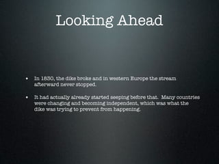 Looking Ahead


• In 1830, the dike broke and in western Europe the stream
   afterward never stopped.

• It had actually already started seeping before that. Many countries
   were changing and becoming independent, which was what the
   dike was trying to prevent from happening.
 