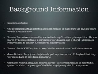 Background Information
• Napoleon defeated

• The governments that defeated Napoleon wanted to make sure the past 25 years
   wouldn’t recommence

• Russia - Tsar Alexander said he wanted to bring Christianity into politics. He was
   feared by representatives, a self-chosen world savior, and a liberal. Metternich
   really wanted to convert Alexander to conservatism.

• France - Louis XVIII aspired to keep his throne for himself and his successors.

• Great Britain - Tory governing class hoped to preserve the old England that they
   worked so hard to save from Bonaparte

• Germany, Austria, Italy, and central Europe - Metternich wanted to maintain a
   system in which the prestige of the Habsburg dynasty should be supreme.
 