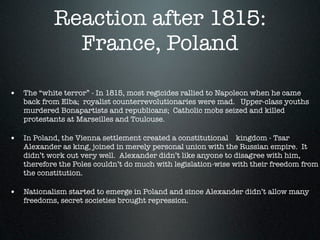 Reaction after 1815:
             France, Poland

• The “white terror” - In 1815, most regicides rallied to Napoleon when he came
   back from Elba; royalist counterrevolutionaries were mad. Upper-class youths
   murdered Bonapartists and republicans; Catholic mobs seized and killed
   protestants at Marseilles and Toulouse.

• In Poland, the Vienna settlement created a constitutional kingdom - Tsar
   Alexander as king, joined in merely personal union with the Russian empire. It
   didn’t work out very well. Alexander didn’t like anyone to disagree with him,
   therefore the Poles couldn’t do much with legislation-wise with their freedom from
   the constitution.

• Nationalism started to emerge in Poland and since Alexander didn’t allow many
   freedoms, secret societies brought repression.
 