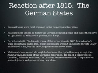 Reaction after 1815: The
        German States
• National ideas were most common in the numerous universities.

• National ideas tended to glorify the German common people and made them have
   an opposition to aristocrats, princes, and kings.

• Burschenschaft - Students in many of the universities in 1815 formed college
   clubs collectively called this. Their happenings weren’t immediate threats to any
   established state, but the nervous governments took alarm.

• Metternich intervened, although he had no authority in Germany except that
   Austria was a member of the Germanic federation. He called a conference at
   Carlsbad, Bohemia and there, the Carlsbad Decrees were made. They dissolved
   student groups and censored any new ideas.
 