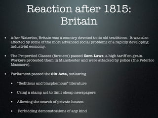 Reaction after 1815:
                  Britain
• After Waterloo, Britain was a country devoted to its old traditions. It was also
   affected by some of the most advanced social problems of a rapidly developing
   industrial economy.

• The Propertied Classes (farmers) passed Corn Laws, a high tariff on grain.
   Workers protested them in Manchester and were attacked by police (the Peterloo
   Massacre).

• Parliament passed the Six Acts, outlawing

   • “Seditious and blasphemous” literature

   • Using a stamp act to limit cheap newspapers

   • Allowing the search of private houses

   •    Forbidding demonstrations of any kind
 
