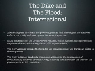 The Dike and
                         The Flood:
                       International

• At the Congress of Vienna, the powers agreed to hold meetings in the future to
   enforce the treaty and take up new issues as they arose.

• Many congresses of the Great Powers resulted, which signiﬁed an experimental
   step toward international regulation of European affairs.

• The Holy Alliance became the term for the collaboration of the European states in
   the congresses.

• The Holly Alliance, gradually became an alliance for the suppression of
   revolutionary and even liberal activity, following in that respect the trend of the
   governments which made it up.
 