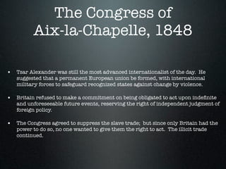 The Congress of
          Aix-la-Chapelle, 1848

• Tsar Alexander was still the most advanced internationalist of the day. He
   suggested that a permanent European union be formed, with international
   military forces to safeguard recognized states against change by violence.

• Britain refused to make a commitment on being obligated to act upon indeﬁnite
   and unforeseeable future events, reserving the right of independent judgment of
   foreign policy.

• The Congress agreed to suppress the slave trade; but since only Britain had the
   power to do so, no one wanted to give them the right to act. The illicit trade
   continued.
 