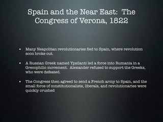 Spain and the Near East: The
      Congress of Verona, 1822


• Many Neapolitan revolutionaries ﬂed to Spain, where revolution
   soon broke out.

• A Russian Greek named Ypsilanti led a force into Rumania in a
   Grecophilic movement. Alexander refused to support the Greeks,
   who were defeated.

• The Congress then agreed to send a French army to Spain, and the
   small force of constitutionalists, liberals, and revolutionaries were
   quickly crushed
 