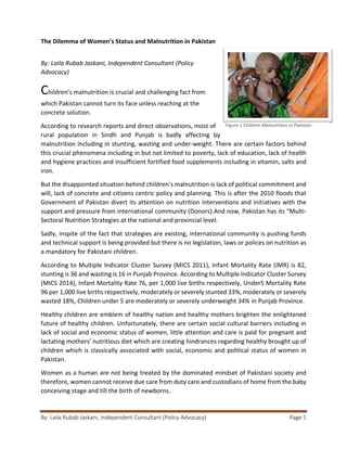 The Dilemma of Women’s Status and Malnutrition in Pakistan
By: Laila Rubab Jaskani, Independent Consultant (Policy Advocacy) Page 1
By: Laila Rubab Jaskani, Independent Consultant (Policy
Advocacy)
Children’s malnutrition is crucial and challenging fact from
which Pakistan cannot turn its face unless reaching at the
concrete solution.
According to research reports and direct observations, most of
rural population in Sindh and Punjab is badly affecting by
malnutrition including in stunting, wasting and under-weight. There are certain factors behind
this crucial phenomena including in but not limited to poverty, lack of education, lack of health
and hygiene practices and insufficient fortified food supplements including in vitamin, salts and
iron.
But the disappointed situation behind children’s malnutrition is lack of political commitment and
will, lack of concrete and citizens centric policy and planning. This is after the 2010 floods that
Government of Pakistan divert its attention on nutrition interventions and initiatives with the
support and pressure from international community (Donors).And now, Pakistan has its “Multi-
Sectoral Nutrition Strategies at the national and provincial level.
Sadly, inspite of the fact that strategies are existing, international community is pushing funds
and technical support is being provided but there is no legislation, laws or polices on nutrition as
a mandatory for Pakistani children.
According to Multiple Indicator Cluster Survey (MICS 2011), Infant Mortality Rate (IMR) is 82,
stunting is 36 and wasting is 16 in Punjab Province. According to Multiple Indicator Cluster Survey
(MICS 2014), Infant Mortality Rate 76, per 1,000 live births respectively, Under5 Mortality Rate
96 per 1,000 live births respectively, moderately or severely stunted 33%, moderately or severely
wasted 18%, Children under 5 are moderately or severely underweight 34% in Punjab Province.
Healthy children are emblem of healthy nation and healthy mothers brighten the enlightened
future of healthy children. Unfortunately, there are certain social cultural barriers including in
lack of social and economic status of women, little attention and care is paid for pregnant and
lactating mothers’ nutritious diet which are creating hindrances regarding healthy brought up of
children which is classically associated with social, economic and political status of women in
Pakistan.
Women as a human are not being treated by the dominated mindset of Pakistani society and
therefore, women cannot receive due care from duty care and custodians of home from the baby
conceiving stage and till the birth of newborns.
Figure 1 Children Malnutrition in Pakistan
 
