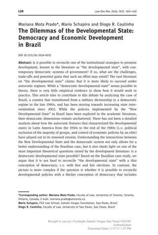 Mariana Mota Prado*, Mario Schapiro and Diogo R. Coutinho
The Dilemmas of the Developmental State:
Democracy and Economic Development
in Brazil
DOI 10.1515/ldr-2016-0015
Abstract: Is it possible to reconcile one of the institutional strategies to promote
development, known in the literature as “the developmental state”, with con-
temporary democratic systems of government? If so, what are the challenges,
trade-offs and potential gains that such an effort may entail? The vast literature
on “the developmental state” claims that it is more likely to succeed under
autocratic regimes. While a “democratic developmental state” seems possible in
theory, there is very little empirical evidence to show how it would work in
practice. This article tries to contribute to this debate by analyzing the case of
Brazil, a country that transitioned from a military dictatorship to a democratic
regime in the late 1980s, and has been moving towards increasing state inter-
ventionism since 2002. While the policies implemented by the “New
Developmental State” in Brazil have been explored in the academic literature,
their democratic dimensions remain unchartered. There has not been a detailed
analysis about how the autocratic features that characterized the developmental
states in Latin America from the 1950s to the end of the 1980s (i. e. political
exclusion of the majority of groups, and control of economic policies by an elite)
have played out in its renewed version. Understanding the interactions between
the New Developmental State and the democratic system not only allows for a
better understanding of the Brazilian case, but it also sheds light on one of the
most important theoretical questions raised by the development literature: is a
democratic developmental state possible? Based on the Brazilian case study, we
argue that it is not hard to reconcile “the developmental state” with a thin
conception of democracy, i. e. with free and fair elections. In contrast, the
picture is more complex if the question is whether it is possible to reconcile
developmental policies with a thicker conception of democracy that includes
*Corresponding author: Mariana Mota Prado, Faculty of Law, University of Toronto, Toronto,
Ontario, Canada, E-mail: mariana.prado@utoronto.ca
Mario Schapiro, FGV Law School, Getulio Vargas Foundation, Sao Paulo, Brazil
Diogo R. Coutinho, Faculty of Law, University of Sao Paulo, Sao Paulo, Brazil
Law Dev Rev 2016; 9(2): 369–410
Brought to you by | Fundação Getúlio Vargas São Paulo FGV/SP
Authenticated
Download Date | 1/17/17 1:37 PM
 