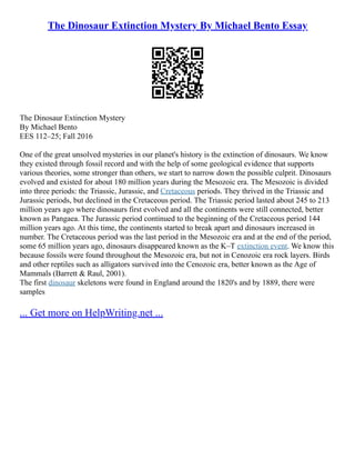 The Dinosaur Extinction Mystery By Michael Bento Essay
The Dinosaur Extinction Mystery
By Michael Bento
EES 112–25; Fall 2016
One of the great unsolved mysteries in our planet's history is the extinction of dinosaurs. We know
they existed through fossil record and with the help of some geological evidence that supports
various theories, some stronger than others, we start to narrow down the possible culprit. Dinosaurs
evolved and existed for about 180 million years during the Mesozoic era. The Mesozoic is divided
into three periods: the Triassic, Jurassic, and Cretaceous periods. They thrived in the Triassic and
Jurassic periods, but declined in the Cretaceous period. The Triassic period lasted about 245 to 213
million years ago where dinosaurs first evolved and all the continents were still connected, better
known as Pangaea. The Jurassic period continued to the beginning of the Cretaceous period 144
million years ago. At this time, the continents started to break apart and dinosaurs increased in
number. The Cretaceous period was the last period in the Mesozoic era and at the end of the period,
some 65 million years ago, dinosaurs disappeared known as the K–T extinction event. We know this
because fossils were found throughout the Mesozoic era, but not in Cenozoic era rock layers. Birds
and other reptiles such as alligators survived into the Cenozoic era, better known as the Age of
Mammals (Barrett & Raul, 2001).
The first dinosaur skeletons were found in England around the 1820's and by 1889, there were
samples
... Get more on HelpWriting.net ...
 