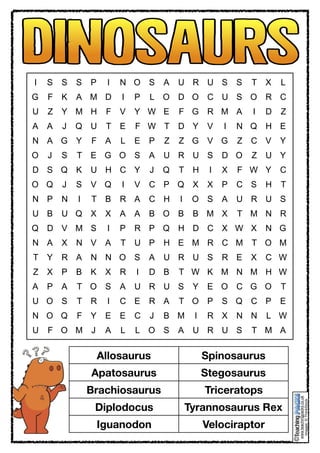  
www.teachingpacks.co.uk
Images:©ThinkStock
©
I S S S P I N O S A U R U S S T X L
G F K A M D I P L O D O C U S O R C
U Z Y M H F V Y W E F G R M A I D Z
A A J Q U T E F W T D Y V I N Q H E
N A G Y F A L E P Z Z G V G Z C V Y
O J S T E G O S A U R U S D O Z U Y
D S Q K U H C Y J Q T H I X F W Y C
O Q J S V Q I V C P Q X X P C S H T
N P N I T B R A C H I O S A U R U S
U B U Q X X A A B O B B M X T M N R
Q D V M S I P R P Q H D C X W X N G
N A X N V A T U P H E M R C M T O M
T Y R A N N O S A U R U S R E X C W
Z X P B K X R I D B T W K M N M H W
A P A T O S A U R U S Y E O C G O T
U O S T R I C E R A T O P S Q C P E
N O Q F Y E E C J B M I R X N N L W
U F O M J A L L O S A U R U S T M A
Tyrannosaurus Rex Velociraptor Allosaurus Spinosaurus
Diplodocus Stegosaurus Triceratops Iguanodon
Apatosaurus Brachiosaurus
Allosaurus Spinosaurus
Apatosaurus Stegosaurus
Brachiosaurus Triceratops
Diplodocus Tyrannosaurus Rex
Iguanodon Velociraptor
 