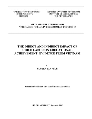 UNIVERSITY OF ECONOMICS ERASMUS UNVERSITY ROTTERDAM
HO CHI MINH CITY INSTITUTE OF SOCIAL STUDIES
VIETNAM THE NETHERLANDS
VIETNAM – THE NETHERLANDS
PROGRAMME FOR M.A IN DEVELOPMENT ECONOMICS
THE DIRECT AND INDIRECT IMPACT OF
CHILD LABOR ON EDUCATIONAL
ACHIEVEMENT: EVIDENCE FROM VIETNAM
BY
NGUYEN TAN PHUC
MASTER OF ARTS IN DEVELOPMENT ECONOMICS
HO CHI MINH CITY, November 2017
 