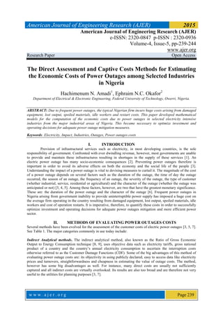 American Journal of Engineering Research (AJER) 2015
American Journal of Engineering Research (AJER)
e-ISSN: 2320-0847 p-ISSN : 2320-0936
Volume-4, Issue-5, pp-239-244
www.ajer.org
Research Paper Open Access
w w w . a j e r . o r g Page 239
The Direct Assessment and Captive Costs Methods for Estimating
the Economic Costs of Power Outages among Selected Industries
in Nigeria
Hachimenum N. Amadi1
, Ephraim N.C. Okafor2
Department of Electrical & Electronic Engineering, Federal University of Technology, Owerri, Nigeria.
ABSTRACT: Due to frequent power outages, the typical Nigerian firm incurs huge costs arising from damaged
equipment, lost output, spoiled materials, idle workers and restart costs. This paper developed mathematical
models for the computation of the economic costs due to power outages in selected electricity intensive
industries from the major industrial areas of Nigeria. This became necessary to optimize investment and
operating decisions for adequate power outage mitigation measures.
Keywords: Electricity, Impact, Industries, Outages, Power outages costs
I. INTRODUCTION
Provision of infrastructural services such as electricity, in most developing countries, is the sole
responsibility of government. Confronted with ever dwindling revenue, however, most governments are unable
to provide and maintain these infrastructures resulting in shortages in the supply of these services [1]. An
electric power outage has many socio-economic consequences [2]. Preventing power outages therefore is
important in order to avoid its adverse effects on both the economy and the social life of the people [3].
Understanding the impact of a power outage is vital to devising measures to curtail it. The magnitude of the cost
of a power outage depends on several factors such as the duration of the outage, the time of day the outage
occurred, the season of an outage, the frequency of an outage, the severity of the outage, the type of customer
(whether industrial, service, residential or agricultural) and the character of the outage (whether the outage was
anticipated or not) [3, 4, 5]. Among these factors, however, are two that have the greatest monetary significance.
These are: the duration of the power outage and the character of the outage [6]. Frequent power outages in
Nigeria arising from government inability to provide uninterruptible power supply has imposed a huge cost on
the average firm operating in the country resulting from damaged equipment, lost output, spoiled materials, idle
workers and cost of operation restarts. It is imperative, therefore, to quantify these costs in order to successfully
optimize investment and operating decisions for adequate power outages mitigation and more efficient power
sector.
II. METHODS OF EVALUATING POWER OUTAGES COSTS
Several methods have been evolved for the assessment of the customer costs of electric power outages [3, 5, 7].
See Table 1. The major categories commonly in use today include:
Indirect Analytical methods. The indirect analytical method, also known as the Ratio of Gross Economic
Output to Energy Consumption technique [8, 9], uses objective data such as electricity tariffs, gross national
product of a country and the country’s annual electricity consumption to ascertain the interruption costs
otherwise referred to as the Customer Damage Functions (CDF). Some of the big advantages of this method of
evaluating power outage costs are: its objectivity in using publicly declared, easy to access data like electricity
prices and turnovers, straightforwardness and cheapness in estimating the value of outage costs. The method,
however has some big disadvantages as well. For instance, many direct costs are usually not sufficiently
captured and all indirect costs are virtually overlooked. Its results are also too broad and are therefore not very
useful to the utilities for planning purposes [3, 7].
 