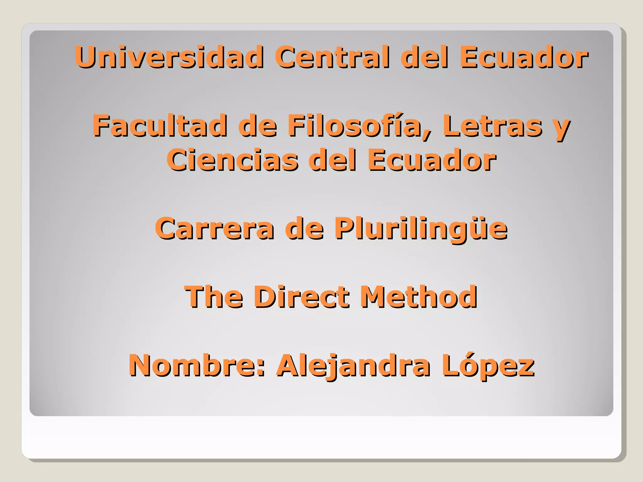 Universidad Central del EcuadorUniversidad Central del Ecuador
Facultad de Filosofía, Letras yFacultad de Filosofía, Letras y
Ciencias del EcuadorCiencias del Ecuador
Carrera de PlurilingüeCarrera de Plurilingüe
The Direct MethodThe Direct Method
Nombre: Alejandra LópezNombre: Alejandra López
 