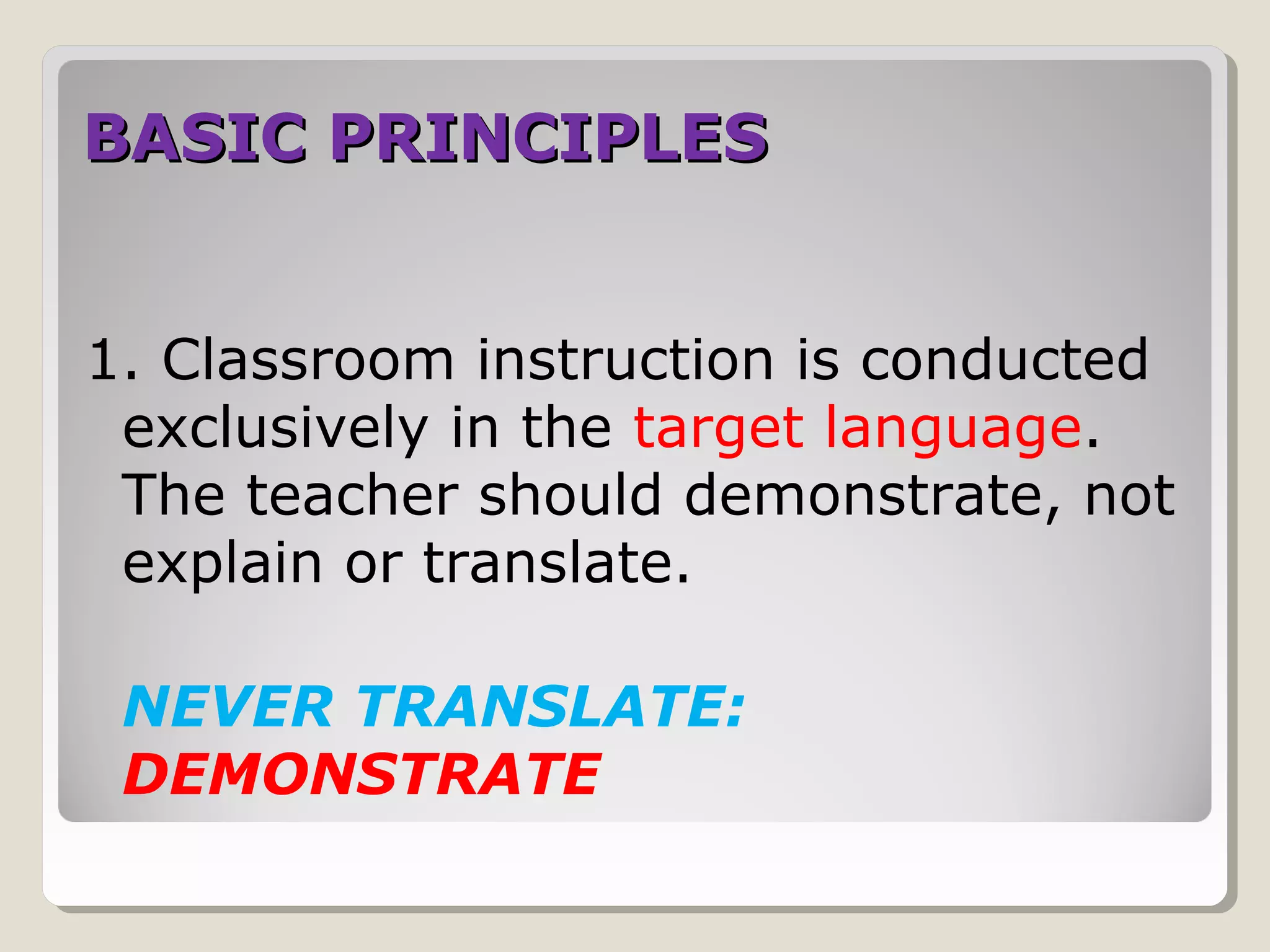 BASIC PRINCIPLESBASIC PRINCIPLES
1. Classroom instruction is conducted
exclusively in the target language.
The teacher should demonstrate, not
explain or translate.
NEVER TRANSLATE:
DEMONSTRATE
 