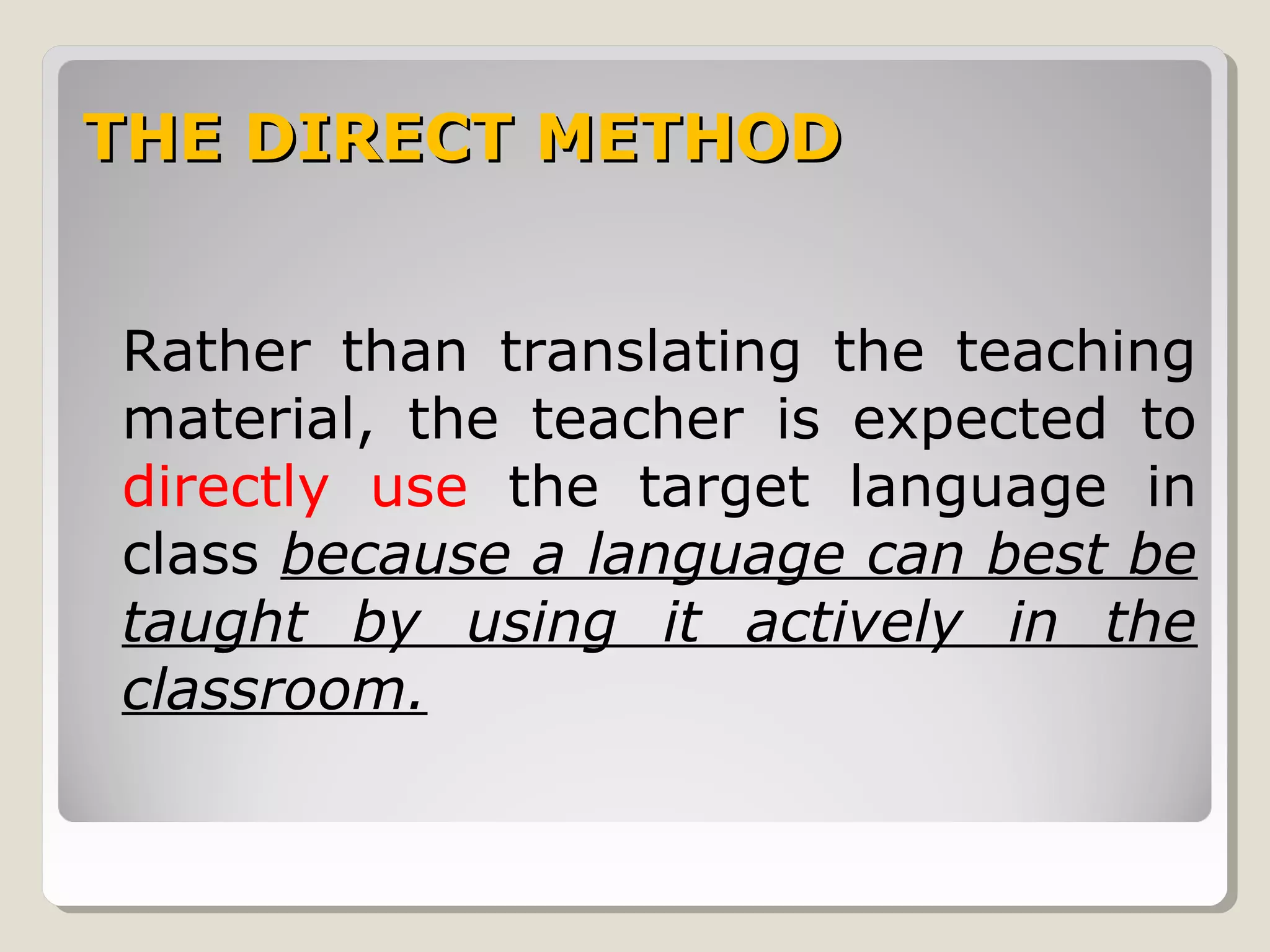 THE DIRECT METHODTHE DIRECT METHOD
Rather than translating the teaching
material, the teacher is expected to
directly use the target language in
class because a language can best be
taught by using it actively in the
classroom.
 