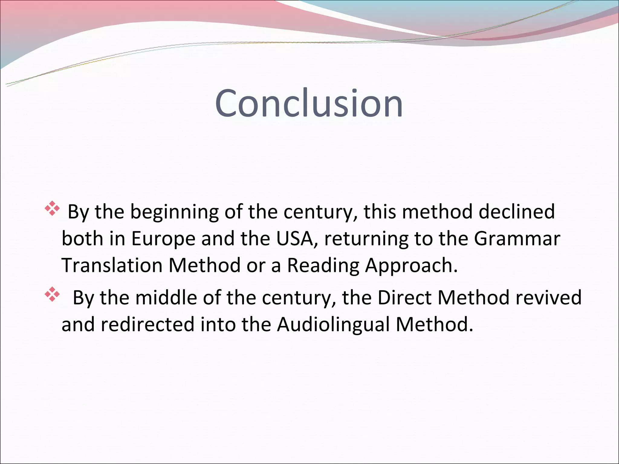 Conclusion
By the beginning of the century, this method declined
both in Europe and the USA, returning to the Grammar
Translation Method or a Reading Approach.
By the middle of the century, the Direct Method revived
and redirected into the Audiolingual Method.