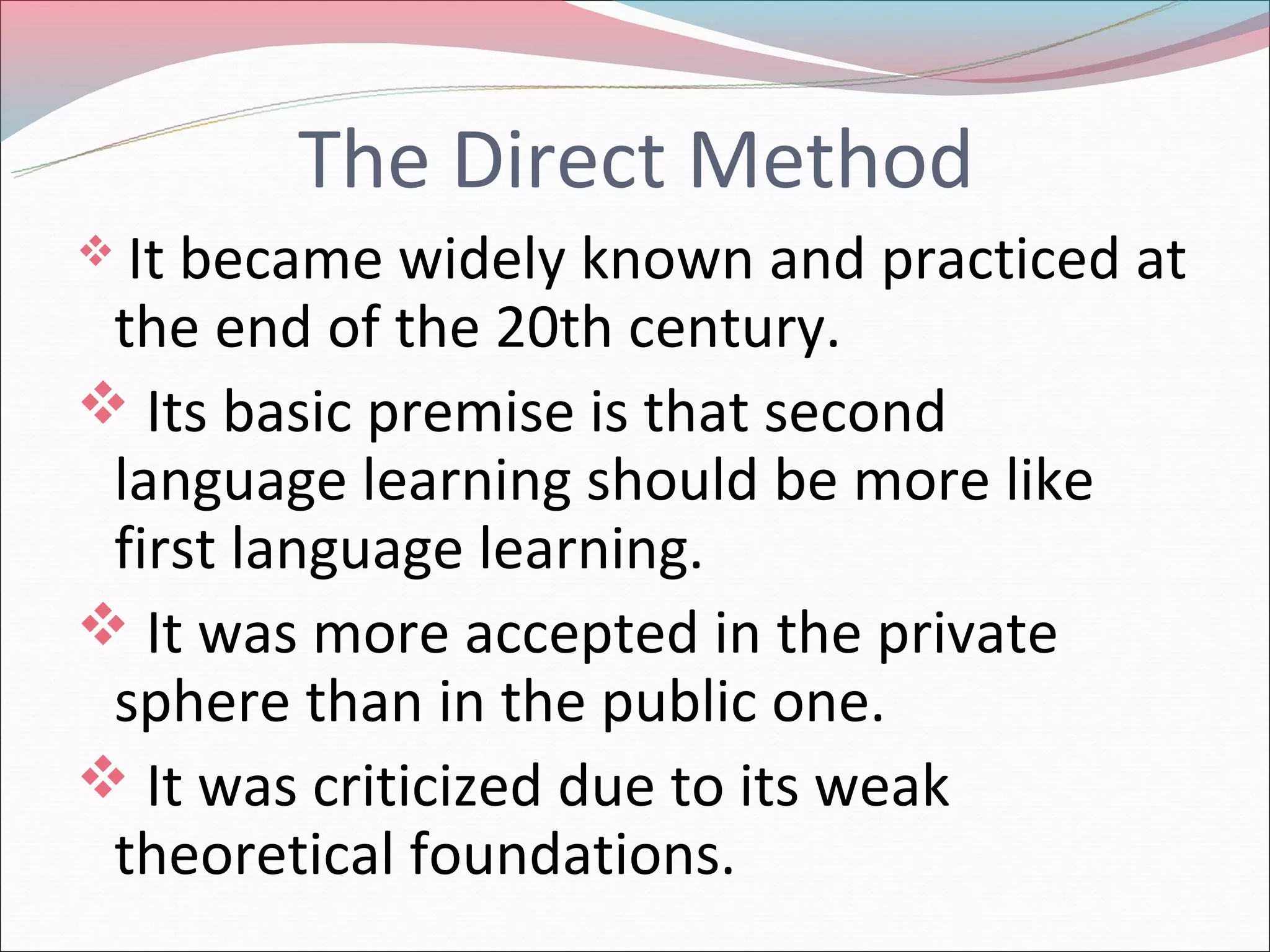 The Direct Method
Itbecame widely known and practiced at
the end of the 20th century.
Its basic premise is that second
language learning should be more like
first language learning.
It was more accepted in the private
sphere than in the public one.
It was criticized due to its weak
theoretical foundations.