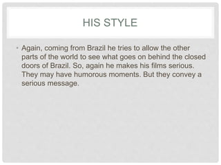 HIS STYLE
• Again, coming from Brazil he tries to allow the other
parts of the world to see what goes on behind the closed
doors of Brazil. So, again he makes his films serious.
They may have humorous moments. But they convey a
serious message.
 