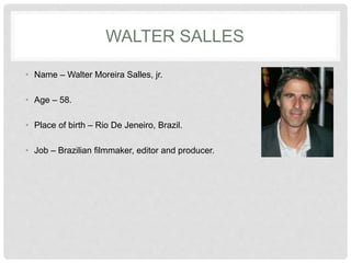 WALTER SALLES
• Name – Walter Moreira Salles, jr.
• Age – 58.
• Place of birth – Rio De Jeneiro, Brazil.
• Job – Brazilian filmmaker, editor and producer.
 