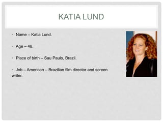 KATIA LUND
• Name – Katia Lund.
• Age – 48.
• Place of birth – Sau Paulo, Brazil.
• Job – American – Brazilian film director and screen
writer.
 