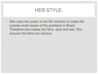 HER STYLE.
• She used her power in the film industry to make the
outside world aware of the problems in Brazil.
Therefore she makes her films, dark and sad. She
ensures the films are serious.
 