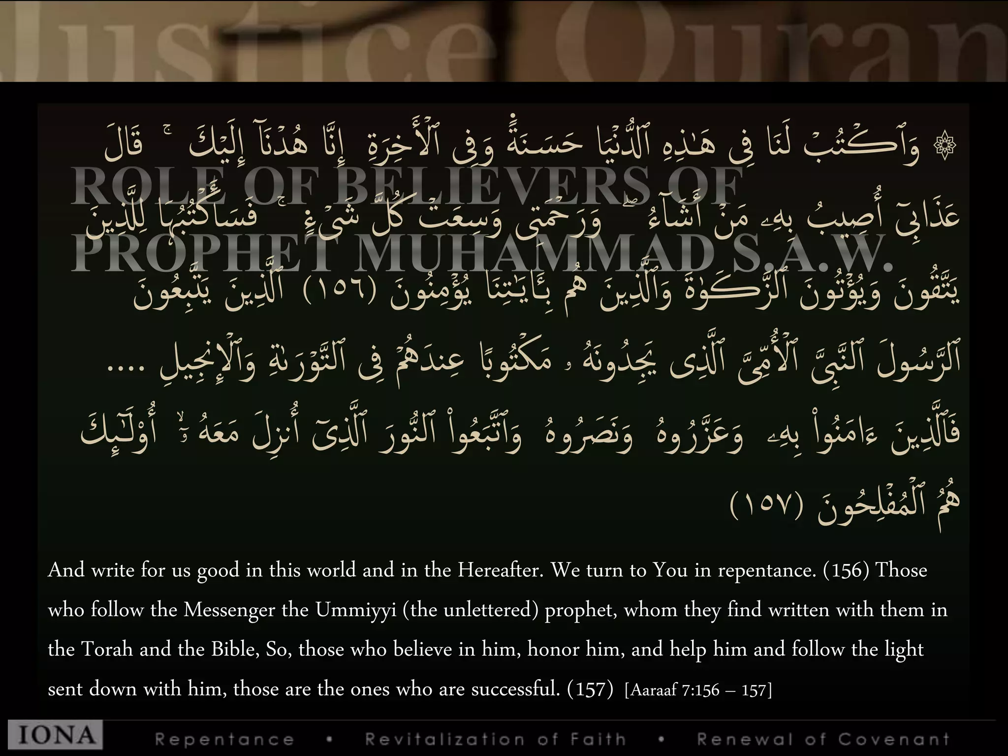 َ‫س‬َ‫ح‬ ‫ا‬َ‫ي‬ۡ‫ن‬ُّ‫دل‬‫ٱ‬ ‫ى‬‫ه‬‫ى‬‫ذ‬ٰ‫ـ‬َ‫ه‬ ‫ى‬‫ِف‬ ‫ا‬َ‫ن‬َ‫ل‬ ۡ‫ب‬ُ‫ت‬ۡ‫ڪ‬‫ٱ‬َ‫و‬ ۞‫ى‬‫ة‬َ‫ر‬‫ى‬‫خ‬َ ۡ‫ۡل‬‫ٱ‬ ‫ى‬‫ِف‬َ‫و‬ ً۬‫ة‬َ‫ن‬َ‫ك‬ۡ‫ي‬َ‫ل‬
ِ
‫إ‬ ٓ َ‫َّن‬ۡ‫د‬ُ‫ه‬ ‫َّنا‬
ِ
‫إ‬َۚ‫ل‬‫ا‬َ‫ق‬
ُ‫ء‬ٓ‫ا‬ َ‫ش‬َ‫ٱ‬ ۡ‫ن‬َ‫م‬ ‫ۦ‬‫ى‬‫ه‬‫ى‬‫ب‬ ُ‫يب‬ ‫ى‬‫ص‬ُ‫ٱ‬ ٓ ‫ى‬‫إِب‬َ‫ذ‬َ‫ع‬ۖۡ َ‫ش‬ ‫ا‬ ُ‫ُك‬ ۡ‫ت‬َ‫ع‬ ‫ى‬‫س‬َ‫و‬ ‫ى‬‫ِت‬َ ۡ‫ۡح‬َ‫ر‬َ‫و‬ً۬‫ء‬ُۚ‫ب‬ُ‫ت‬ۡ‫ك‬َ‫أ‬ َ‫س‬َ‫ف‬َ‫ين‬‫ى‬ ‫ا‬‫َّل‬‫ى‬‫ل‬ ‫َا‬‫ہ‬
َ‫ين‬‫ى‬ ‫ا‬‫َّل‬‫ٱ‬َ‫و‬ َ‫ة‬ٰ‫و‬َ‫ڪ‬‫ا‬‫لز‬‫ٱ‬ َ‫ُون‬‫ت‬ۡ‫ؤ‬ُ‫ي‬َ‫و‬ َ‫ون‬ُ‫ق‬‫ا‬‫ت‬َ‫ي‬َ‫ون‬ُُ‫ى‬‫م‬ۡ‫ؤ‬ُ‫ي‬ ‫ا‬َ‫ن‬‫ى‬‫ت‬ٰ‫ـ‬َ‫ي‬‫ا‬َ‫ـ‬‫ى‬‫ب‬ ُُ(١٥٦)‫و‬ُ‫ع‬‫ى‬‫ب‬‫ا‬‫ت‬َ‫ي‬ َ‫ين‬‫ى‬ ‫ا‬‫َّل‬‫ٱ‬َ‫ن‬
ُ‫ىد‬َ‫َي‬ ‫ى‬‫ى‬ ‫ا‬‫َّل‬‫ٱ‬ ‫ا‬‫ى‬‫ى‬‫م‬ُ ۡ‫ۡل‬‫ٱ‬ ‫ا‬ ‫ى‬‫ِب‬‫ا‬‫ن‬‫ل‬‫ٱ‬ َ‫ل‬‫و‬ ُ‫س‬‫ا‬‫لر‬‫ٱ‬‫ا‬‫ت‬‫ل‬‫ٱ‬ ‫ى‬‫ِف‬ َُُۡ‫ند‬‫ى‬‫ع‬ ‫وًب‬ُ‫ت‬ۡ‫ك‬َ‫م‬ ‫ۥ‬ ُ‫ه‬َ‫ن‬‫و‬‫ى‬‫يل‬‫ى‬‫جن‬
ِ
ۡ‫ۡل‬‫ٱ‬َ‫و‬ ‫ى‬‫ة‬ٰ‫ٮ‬َ‫ر‬ۡ‫و‬….
ُ َ‫َص‬‫ن‬َ‫و‬ ُ‫ه‬‫و‬ ُ‫ر‬‫ا‬‫ز‬َ‫ع‬َ‫و‬ ‫ۦ‬‫ى‬‫ه‬‫ى‬‫ب‬ ْ‫إ‬‫و‬َُُ‫م‬‫إ‬َ‫ء‬ َ‫ين‬‫ى‬ ‫ا‬‫َّل‬‫أ‬َ‫ف‬‫ى‬ ‫ا‬‫َّل‬‫ٱ‬ َ‫ور‬ُّ‫ن‬‫ل‬‫ٱ‬ ْ‫إ‬‫و‬ُ‫ع‬َ‫ب‬‫ا‬‫ت‬‫ٱ‬َ‫و‬ ُ‫ه‬‫و‬َ‫ك‬
ِ
‫ٮ‬ٰٓ‫ـ‬َ‫ل‬ْ‫و‬ُ‫ٱ‬ ۙۤ‫ۥ‬ ُ‫ه‬َ‫ع‬َ‫م‬ َ‫ل‬‫ى‬‫ز‬‫ن‬ُ‫ٱ‬ ٓ‫ى‬
َ‫ون‬ُ‫ح‬‫ى‬‫ل‬ۡ‫ف‬ُ‫م‬ۡ‫ل‬‫ٱ‬ ُ ُُ(١٥٧)
And write for us good in this world and in the Hereafter. We turn to You in repentance. (156) Those
who follow the Messenger the Ummiyyi (the unlettered) prophet, whom they find written with them in
the Torah and the Bible, So, those who believe in him, honor him, and help him and follow the light
sent down with him, those are the ones who are successful. (157) [Aaraaf 7:156 – 157]
 
