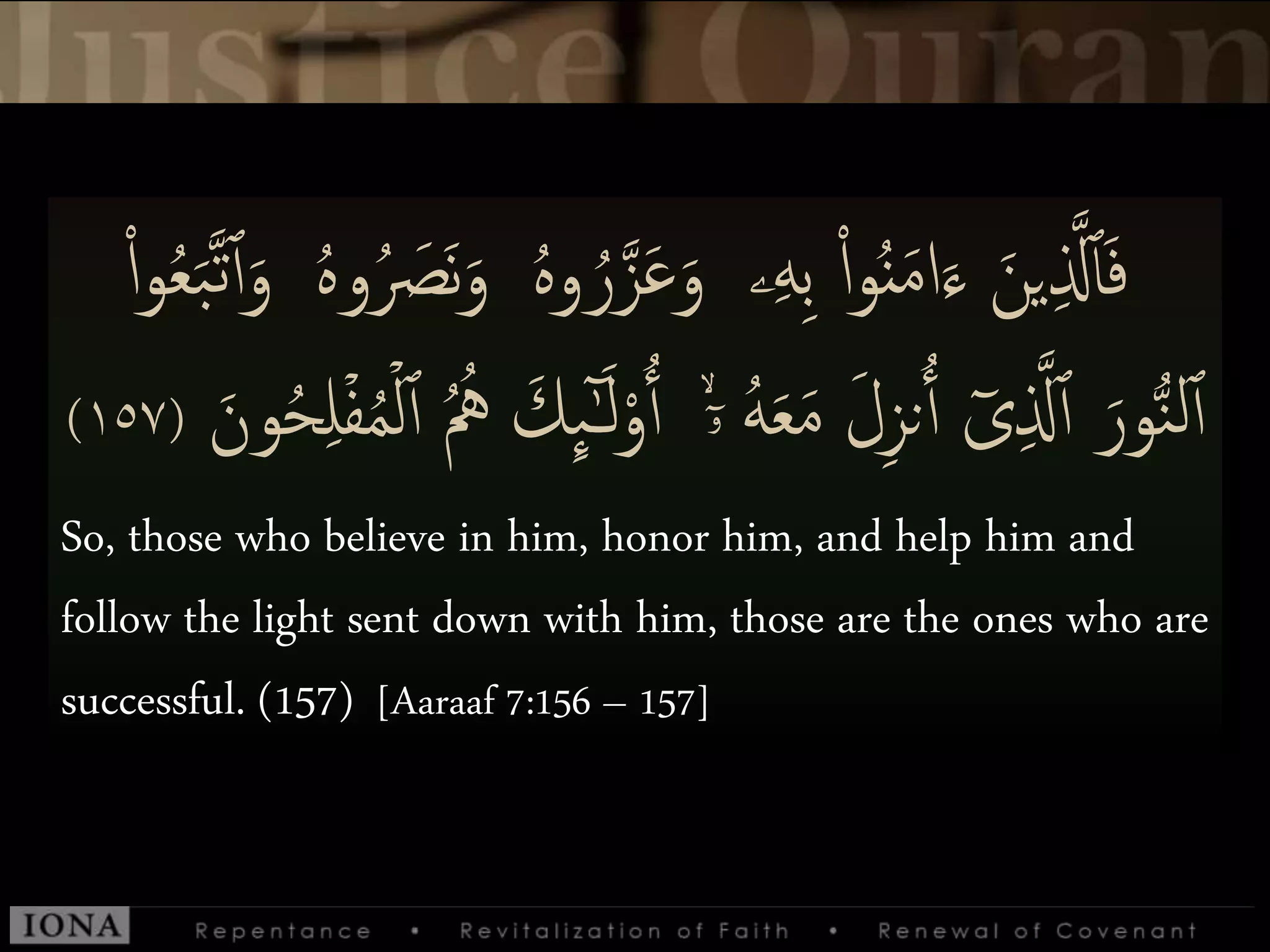 َ‫و‬ ‫ۦ‬‫ى‬‫ه‬‫ى‬‫ب‬ ْ‫إ‬‫و‬َُُ‫م‬‫إ‬َ‫ء‬ َ‫ين‬‫ى‬ ‫ا‬‫َّل‬‫أ‬َ‫ف‬ُ‫ه‬‫و‬ُ َ‫َص‬‫ن‬َ‫و‬ ُ‫ه‬‫و‬ ُ‫ر‬‫ا‬‫ز‬َ‫ع‬ْ‫إ‬‫و‬ُ‫ع‬َ‫ب‬‫ا‬‫ت‬‫ٱ‬َ‫و‬
ۤ‫ۥ‬ ُ‫ه‬َ‫ع‬َ‫م‬ َ‫ل‬‫ى‬‫ز‬‫ن‬ُ‫ٱ‬ ٓ‫ى‬‫ى‬ ‫ا‬‫َّل‬‫ٱ‬ َ‫ور‬ُّ‫ن‬‫ل‬‫ٱ‬ُ ُُ َ‫ك‬
ِ
‫ٮ‬ٰٓ‫ـ‬َ‫ل‬ْ‫و‬ُ‫ٱ‬ َۙ‫ون‬ُ‫ح‬‫ى‬‫ل‬ۡ‫ف‬ُ‫م‬ۡ‫ل‬‫ٱ‬(١٥٧)
So, those who believe in him, honor him, and help him and
follow the light sent down with him, those are the ones who are
successful. (157) [Aaraaf 7:156 – 157]
 