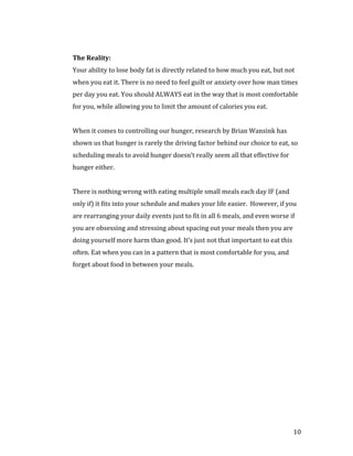 Your ability to lose body fat is directly related to how much you eat, but not
The Reality:


when you eat it. There is no need to feel guilt or anxiety over how man times
per day you eat. You should ALWAYS eat in the way that is most comfortable
for you, while allowing you to limit the amount of calories you eat.


When it comes to controlling our hunger, research by Brian Wansink has
shown us that hunger is rarely the driving factor behind our choice to eat, so
scheduling meals to avoid hunger doesn’t really seem all that effective for
hunger either.


There is nothing wrong with eating multiple small meals each day IF (and
only if) it fits into your schedule and makes your life easier. However, if you
are rearranging your daily events just to fit in all 6 meals, and even worse if
you are obsessing and stressing about spacing out your meals then you are
doing yourself more harm than good. It’s just not that important to eat this
often. Eat when you can in a pattern that is most comfortable for you, and
forget about food in between your meals.




                                                                               10
 