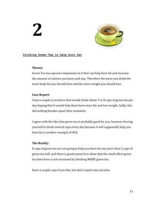 2
Drinking Green Tea to help burn fat




     Green Tea has special components in it that can help burn fat and increase
     Theory:


     the amount of calories you burn each day. Therefore the more you drink the
     more body fat you should burn and the more weight you should lose.




     I had a couple co workers that would choke down 7 or 8 cups of green tea per
     Case Report:


     day hoping that it would help them burn more fat and lose weight. Sadly, this
     did nothing besides upset their stomachs.


     I agree with the idea that green tea is probably good for you, however forcing
     yourself to drink several cups every day because it will supposedly help you
     burn fat is another example of OCE.




     8 cups of green tea are not going to help you burn fat any more than 2 cups of
     The Reality:


     green tea will, and there is good research to show that the small effect green
     tea does have is not increased by drinking MORE green tea.


     Have a couple cups if you like, but don’t expect any miracles




                                                                                  11
 