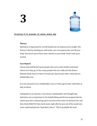 3
Drinking 8-10 glasses of water every day




     Hydration is important for overall health and can help you lose weight. The
     Theory:


     theory is that by drinking ice-cold water, you can temporarily cool off your
     body, this forces you to burn more calories as your body ‘heats’ back up to
     normal.




     I knew (and still know) many people who carry water bottles with them
     Case Report:


     where ever they go. In fact, many people who are really into the fitness
     lifestyle drink close to 4 liters of water per day because that’s what the pro
     bodybuilders do.


     It is not unusual to see a bodybuilder carry a 4 liter jug of water with them as
     they workout.


     Taking this to an extreme, I once knew a bodybuilder who thought that
     hydration was so important to his bodybuilding and fat loss program that he
     used to pee into a measuring cup to see how much water he had just lost, and
     then drink EXACTLY that much water right after he was out of the washroom
     so he could maintain his “hydration status”! This is probably the most




                                                                                      12
 