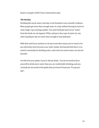 bizarre example of OCE I have witnessed to date.




Drinking this much water each day is not founded in any scientific evidence.
The Reality:


Most people get more than enough water in a day without having to resort to
some magic cup counting number. You and I both get most of our ‘water’
from the foods we eat (approx 70%), and just a few cups of water (or any
other liquid) per day are more than enough to stay hydrated.


With that said if you workout or do any event that causes you to sweat a lot
you obviously must increase your water intake, but beyond that there is no
need to constantly be drinking water, and in fact too much water can also be
harmful.


Let thirst be your guide, if you’re thirsty drink. You do not need to force
yourself to drink more water than you are comfortable drinking, and you
certainly do not need to feel guilty that you haven’t had your “8 cups per
day”.




                                                                              13
 