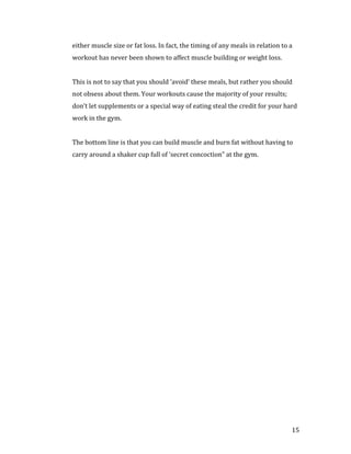 either muscle size or fat loss. In fact, the timing of any meals in relation to a
workout has never been shown to affect muscle building or weight loss.


This is not to say that you should ‘avoid’ these meals, but rather you should
not obsess about them. Your workouts cause the majority of your results;
don’t let supplements or a special way of eating steal the credit for your hard
work in the gym.


The bottom line is that you can build muscle and burn fat without having to
carry around a shaker cup full of ‘secret concoction” at the gym.




                                                                                15
 
