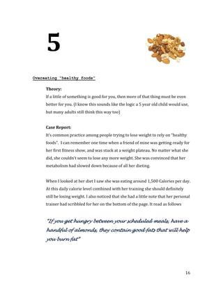 5
Overeating “healthy foods”



     If a little of something is good for you, then more of that thing must be even
     Theory:


     better for you. (I know this sounds like the logic a 5 year old child would use,
     but many adults still think this way too)




     It’s common practice among people trying to lose weight to rely on “healthy
     Case Report:


     foods”. I can remember one time when a friend of mine was getting ready for
     her first fitness show, and was stuck at a weight plateau. No matter what she
     did, she couldn’t seem to lose any more weight. She was convinced that her
     metabolism had slowed down because of all her dieting.


     When I looked at her diet I saw she was eating around 1,500 Calories per day.
     At this daily calorie level combined with her training she should definitely
     still be losing weight. I also noticed that she had a little note that her personal
     trainer had scribbled for her on the bottom of the page. It read as follows


     “If you get hungry between your scheduled meals, have a
     handful of almonds, they contain good fats that will help
     you burn fat”




                                                                                     16
 