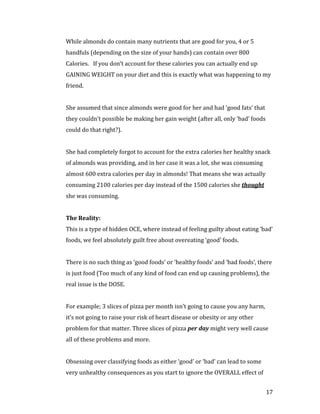While almonds do contain many nutrients that are good for you, 4 or 5
handfuls (depending on the size of your hands) can contain over 800
Calories. If you don’t account for these calories you can actually end up
GAINING WEIGHT on your diet and this is exactly what was happening to my
friend.


She assumed that since almonds were good for her and had ‘good fats’ that
they couldn’t possible be making her gain weight (after all, only ‘bad’ foods
could do that right?).


She had completely forgot to account for the extra calories her healthy snack
of almonds was providing, and in her case it was a lot, she was consuming
almost 600 extra calories per day in almonds! That means she was actually
consuming 2100 calories per day instead of the 1500 calories she thought
she was consuming.




This is a type of hidden OCE, where instead of feeling guilty about eating ‘bad’
The Reality:


foods, we feel absolutely guilt free about overeating ‘good’ foods.


There is no such thing as ‘good foods’ or ‘healthy foods’ and ‘bad foods’, there
is just food (Too much of any kind of food can end up causing problems), the
real issue is the DOSE.


For example; 3 slices of pizza per month isn’t going to cause you any harm,
it’s not going to raise your risk of heart disease or obesity or any other
problem for that matter. Three slices of pizza per day might very well cause
all of these problems and more.


Obsessing over classifying foods as either ‘good’ or ‘bad’ can lead to some
very unhealthy consequences as you start to ignore the OVERALL effect of


                                                                                17
 