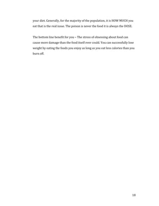 your diet. Generally, for the majority of the population, it is HOW MUCH you
eat that is the real issue. The poison is never the food it is always the DOSE.


The bottom line benefit for you – The stress of obsessing about food can
cause more damage than the food itself ever could. You can successfully lose
weight by eating the foods you enjoy as long as you eat less calories than you
burn off.




                                                                              18
 