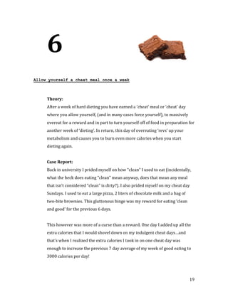 6
Allow yourself a cheat meal once a week




     After a week of hard dieting you have earned a ‘cheat’ meal or ‘cheat’ day
     Theory:


     where you allow yourself, (and in many cases force yourself), to massively
     overeat for a reward and in part to turn yourself off of food in preparation for
     another week of ‘dieting’. In return, this day of overeating ‘revs’ up your
     metabolism and causes you to burn even more calories when you start
     dieting again.




     Back in university I prided myself on how “clean” I used to eat (incidentally,
     Case Report:


     what the heck does eating “clean” mean anyway, does that mean any meal
     that isn’t considered “clean” is dirty?). I also prided myself on my cheat day
     Sundays. I used to eat a large pizza, 2 liters of chocolate milk and a bag of
     two-bite brownies. This gluttonous binge was my reward for eating ‘clean
     and good’ for the previous 6 days.


     This however was more of a curse than a reward. One day I added up all the
     extra calories that I would shovel down on my indulgent cheat days…and
     that’s when I realized the extra calories I took in on one cheat day was
     enough to increase the previous 7 day average of my week of good eating to
     3000 calories per day!




                                                                                     19
 