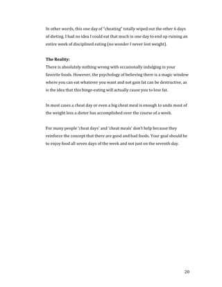 In other words, this one day of “cheating” totally wiped out the other 6 days
of dieting. I had no idea I could eat that much in one day to end up ruining an
entire week of disciplined eating (no wonder I never lost weight).




There is absolutely nothing wrong with occasionally indulging in your
The Reality:


favorite foods. However, the psychology of believing there is a magic window
where you can eat whatever you want and not gain fat can be destructive, as
is the idea that this binge-eating will actually cause you to lose fat.


In most cases a cheat day or even a big cheat meal is enough to undo most of
the weight loss a dieter has accomplished over the course of a week.


For many people ‘cheat days’ and ‘cheat meals’ don’t help because they
reinforce the concept that there are good and bad foods. Your goal should be
to enjoy food all seven days of the week and not just on the seventh day.




                                                                             20
 