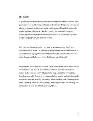 The Reality:

A quick look at all the different cultures around the world tells us there is no
perfect diet and that humans will eat just about everything, from all forms of
plants, to fungus (mushrooms), birds, reptiles, amphibians, fish, mammals,
insects and everything else. We also can see that many different diets,
consisting of hundreds of different types of foods can all be used as part of
weight loss program with excellent results.




Food and nutrition researchers are hard at work examining all of these
different types of diets. The one logical thought experiment everyone fails to
do is as follows: If people all around the world eat such different diets how
could there possibly be one perfect diet or one way of eating?




Avoiding certain foods alone is not OCE type behavior (We all have foods that
we like and do not like). It is when this avoidance becomes obsessive in
nature that we should worry. There are no magic foods that prevent you
from losing weight. People have successfully lost weight while drinking milk,
and others have successfully lost weight while avoiding milk. You can eat the
foods you enjoy while still losing weight. The simple fact is that avoiding one
certain type of food is not the key to weight loss.




                                                                                23
 