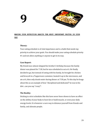 9
MAKING YOUR NUTRITION HABITS THE MOST IMPORTANT FACTOR IN YOUR
DAY




      Your eating schedule is of vital importance and is a habit that needs top
      Theory:


      priority to achieve your goals. You should make your eating schedule priority
      #1 and not allow anything or anyone to get in its way.




      My friend once almost skipped his brother’s birthday because the family
      Case Report:


      dinner was planed for 7:30, but he was scheduled to eat at 6. He finally
      decided to go, but instead of eating with his family, he brought his chicken
      and broccoli in a Tupperware container, heated it up in the microwave, and
      ate at 6, then only drank water during dinner at 7:30 pm. To this day he brags
      about this as an example of how “disciplined and dedicated” he was to his
      diet…can you say “crazy”!




      Sticking to strict schedules like this have never been shown to have an effect
      The Reality:


      on the ability of your body to burn fat or build muscle, or even your daily
      energy levels. It is however a sure way to distance yourself from friends and
      family, and alienate people.




                                                                                     24
 