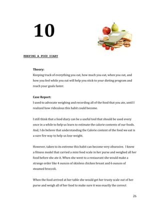 10
KEEPING A FOOD DIARY




     Keeping track of everything you eat, how much you eat, when you eat, and
     Theory:


     how you feel while you eat will help you stick to your dieting program and
     reach your goals faster.




     I used to advocate weighing and recording all of the food that you ate, until I
     Case Report:


     realized how ridiculous this habit could become.


     I still think that a food diary can be a useful tool that should be used every
     once in a while to help us learn to estimate the calorie contents of our foods.
     And, I do believe that understanding the Calorie content of the food we eat is
     a sure fire way to help us lose weight.


     However, taken to its extreme this habit can become very obsessive. I knew
     a fitness model that carried a mini food scale in her purse and weighed all her
     food before she ate it. When she went to a restaurant she would make a
     strange order like 4 ounces of skinless chicken breast and 6 ounces of
     steamed broccoli.


     When the food arrived at her table she would get her trusty scale out of her
     purse and weigh all of her food to make sure it was exactly the correct


                                                                                      26
 