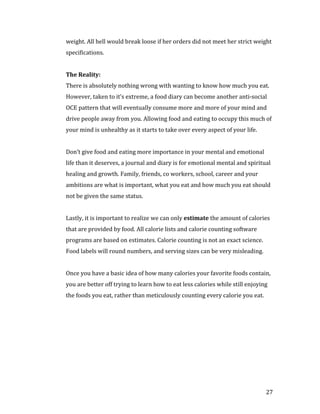 weight. All hell would break loose if her orders did not meet her strict weight
specifications.




There is absolutely nothing wrong with wanting to know how much you eat.
The Reality:


However, taken to it’s extreme, a food diary can become another anti-social
OCE pattern that will eventually consume more and more of your mind and
drive people away from you. Allowing food and eating to occupy this much of
your mind is unhealthy as it starts to take over every aspect of your life.


Don’t give food and eating more importance in your mental and emotional
life than it deserves, a journal and diary is for emotional mental and spiritual
healing and growth. Family, friends, co workers, school, career and your
ambitions are what is important, what you eat and how much you eat should
not be given the same status.


Lastly, it is important to realize we can only estimate the amount of calories
that are provided by food. All calorie lists and calorie counting software
programs are based on estimates. Calorie counting is not an exact science.
Food labels will round numbers, and serving sizes can be very misleading.


Once you have a basic idea of how many calories your favorite foods contain,
you are better off trying to learn how to eat less calories while still enjoying
the foods you eat, rather than meticulously counting every calorie you eat.




                                                                               27
 