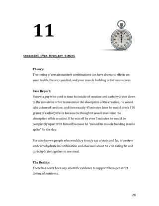 11
OBSESSING OVER NUTRIENT TIMING




     The timing of certain nutrient combinations can have dramatic effects on
     Theory:


     your health, the way you feel, and your muscle building or fat loss success.




     I knew a guy who used to time his intake of creatine and carbohydrates down
     Case Report:


     to the minute in order to maximize the absorption of the creatine. He would
     take a dose of creatine, and then exactly 45 minutes later he would drink 150
     grams of carbohydrates because he thought it would maximize the
     absorption of his creatine. If he was off by even 5 minutes he would be
     completely upset with himself because he “ruined his muscle building insulin
     spike” for the day.


     I’ve also known people who would try to only eat protein and fat, or protein
     and carbohydrate in combination and obsessed about NEVER eating fat and
     carbohydrate together in one meal.




     There has never been any scientific evidence to support the super-strict
     The Reality:


     timing of nutrients.




                                                                                    28
 