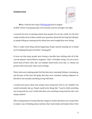 INTRODUCTION




       When I sold my first copy of Eat Stop Eat back in August
of 2007, I knew I was going to get a lot of emails, and sure enough I was right.


I received all sorts of amazing emails from people all over the world. For the first
couple months most of these emails were questions about the Eat Stop Eat Lifestyle,
or people telling me amazing stories about how much weight they were losing.


Then a really weird thing started happening. People started emailing me to thank
me for helping them get rid of their “eating guilt”.


It turns out that many people were having a horrible time sticking with all of the
current popular culture/fitness magazine “rules” of healthy eating. I’m sure you’ve
heard most of these rules; like ‘eat multiple small meals every day’, or ‘always eat
protein with every meal’, these sorts of things.


These rules were making people feel like they were constantly failing or messing up,
and because of this they felt guilty that they were somehow lacking willpower or
that there was actually something wrong with them.


I would read stories about how people were trying their best to eat “healthy” but
would eventually slip up. People would write things like “I used to think something
was wrong with me, now I realize that there was something wrong with the rules I was
trying to follow”.


After reading dozens of emails like this I began to realize that there was a major flaw
in today’s way of thinking about nutrition that I had totally overlooked when I first



                                                                                     3
 