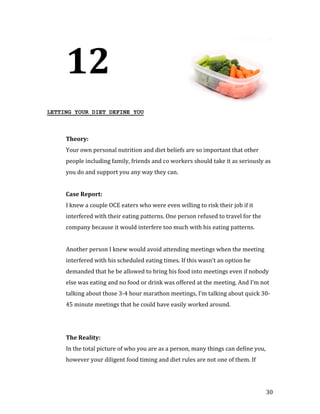 12
LETTING YOUR DIET DEFINE YOU




     Your own personal nutrition and diet beliefs are so important that other
     Theory:


     people including family, friends and co workers should take it as seriously as
     you do and support you any way they can.




     I knew a couple OCE eaters who were even willing to risk their job if it
     Case Report:


     interfered with their eating patterns. One person refused to travel for the
     company because it would interfere too much with his eating patterns.


     Another person I knew would avoid attending meetings when the meeting
     interfered with his scheduled eating times. If this wasn’t an option he
     demanded that he be allowed to bring his food into meetings even if nobody
     else was eating and no food or drink was offered at the meeting. And I’m not
     talking about those 3-4 hour marathon meetings, I’m talking about quick 30-
     45 minute meetings that he could have easily worked around.




     In the total picture of who you are as a person, many things can define you,
     The Reality:


     however your diligent food timing and diet rules are not one of them. If




                                                                                    30
 