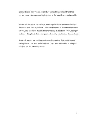 people think of how you eat before they think of what kind of friend/ or
person you are, then your eating is getting in the way of the rest of your life.




People like the one in our example above try to force others to believe their
obsession over food is justified. This is a sad attempt to make themselves feel
unique, with the belief that what they are doing makes them better, stronger
and more disciplined than other people. In reality it just makes them isolated.


The truth is there are simple easy ways to lose weight that do not involve
having to live a life with impossible diet rules. Your diet should fit into your
lifestyle, not the other way around.




                                                                               31
 