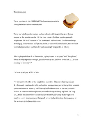 Consclusions




There you have it, the DIRTY DOZEN obsessive compulsive
eating habits with real life examples.




There is a lot of misinformation and pseudoscientific jargon that gets thrown
around in the popular media. By the time you are finished reading a couple
magazines, the health section of the newspaper and the latest fad-diet celebrity-
doctor guy, you will most likely have about 25-50 new rules to follow, half of which
contradict each other and half of which are simply impossible to follow.




After trying to follow all of these rules, trying in vain to be ‘good’ and ‘disciplined’
while attempting to lose weight, you could easily ask yourself “How can ALL of this
possibly be necessary?”




I’m here to tell you NONE of it is.




I’ve been on both sides of the weight loss industry. I have worked in product
development, creating diet pills and weight loss supplements for the weight loss and
sports supplement industry and I have gone back to school to pursue graduate
studies in nutrition and weight loss (which lead to publishing my book Eat Stop
Eat.). From this experience I can tell you with 100% certainty that weight loss
involves a very simple answer that you’ll never find written in a diet magazine or
the writings of the latest diet-guru.




                                                                                           32
 