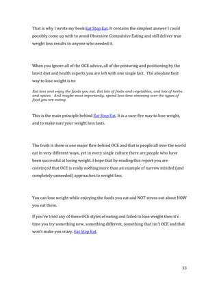 That is why I wrote my book Eat Stop Eat. It contains the simplest answer I could
possibly come up with to avoid Obsessive Compulsive Eating and still deliver true
weight loss results to anyone who needed it.




When you ignore all of the OCE advice, all of the posturing and positioning by the
latest diet and health experts you are left with one single fact. The absolute best
way to lose weight is to:

Eat less and enjoy the foods you eat. Eat lots of fruits and vegetables, and lots of herbs
and spices. And maybe most importantly, spend less time stressing over the types of
food you are eating.



This is the main principle behind Eat Stop Eat. It is a sure-fire way to lose weight,
and to make sure your weight loss lasts.




The truth is there is one major flaw behind OCE and that is people all over the world
eat in very different ways, yet in every single culture there are people who have
been successful at losing weight. I hope that by reading this report you are
convinced that OCE is really nothing more than an example of narrow minded (and
completely unneeded) approaches to weight loss.




You can lose weight while enjoying the foods you eat and NOT stress out about HOW
you eat them.

If you’ve tried any of these OCE styles of eating and failed to lose weight then it’s
time you try something new, something different, something that isn’t OCE and that
won’t make you crazy, Eat Stop Eat.




                                                                                         33
 